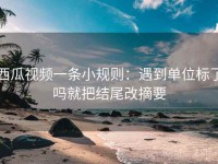西瓜视频一条小规则：遇到单位标了吗就把结尾改摘要